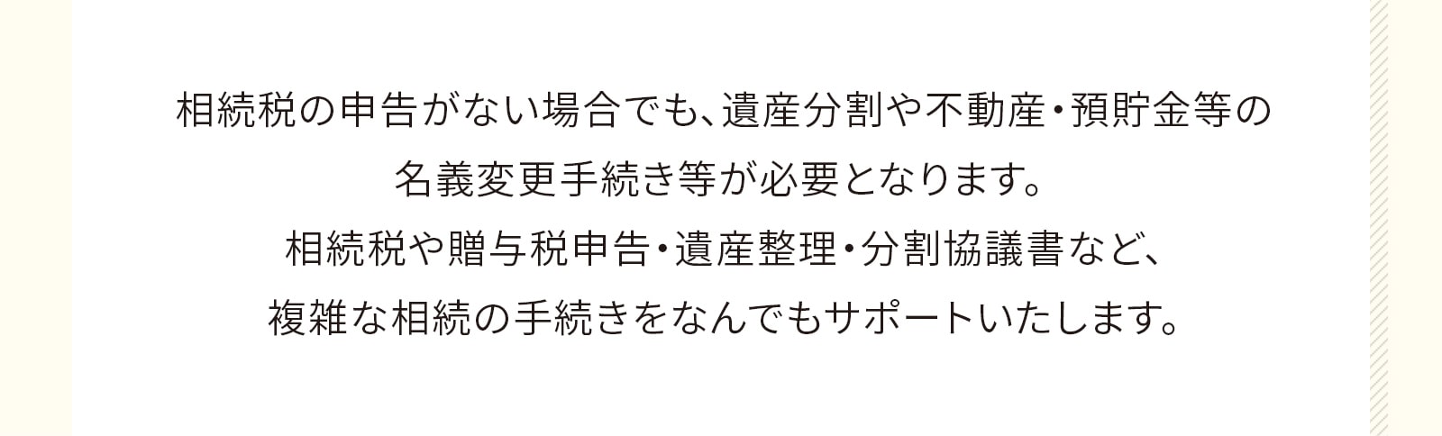 相続税の申告がない場合でも、遺産分割や不動産・預貯金等の名義変更手続き等が必要となります。 相続税や贈与税申告・遺産整理・分割協議書など、複雑な相続の手続きをなんでもサポートいたします。
